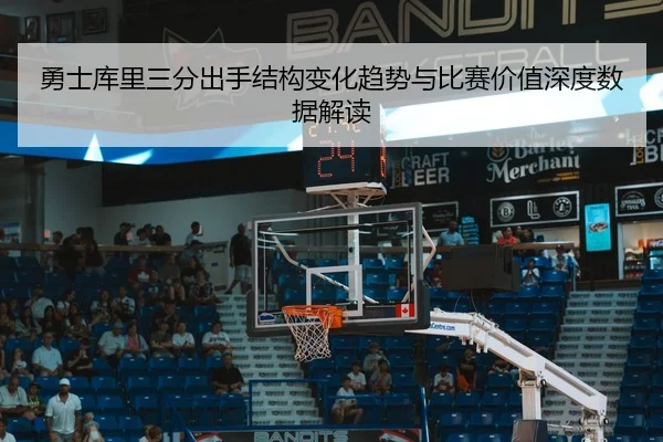 勇士库里三分出手结构变化趋势与比赛价值深度数据解读