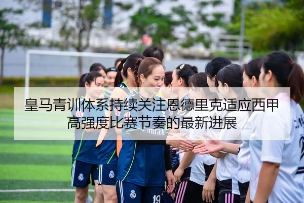 皇马青训体系持续关注恩德里克适应西甲高强度比赛节奏的最新进展