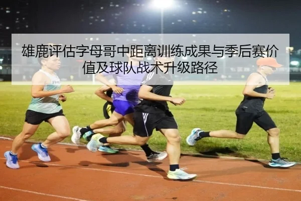 雄鹿评估字母哥中距离训练成果与季后赛价值及球队战术升级路径