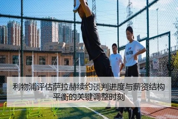 利物浦评估萨拉赫续约谈判进度与薪资结构平衡的关键调整时刻