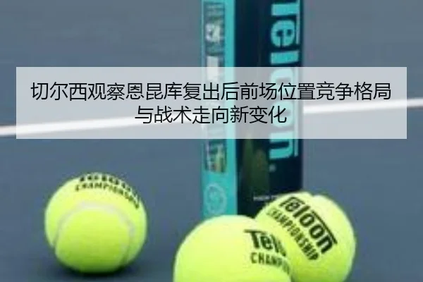 切尔西观察恩昆库复出后前场位置竞争格局与战术走向新变化