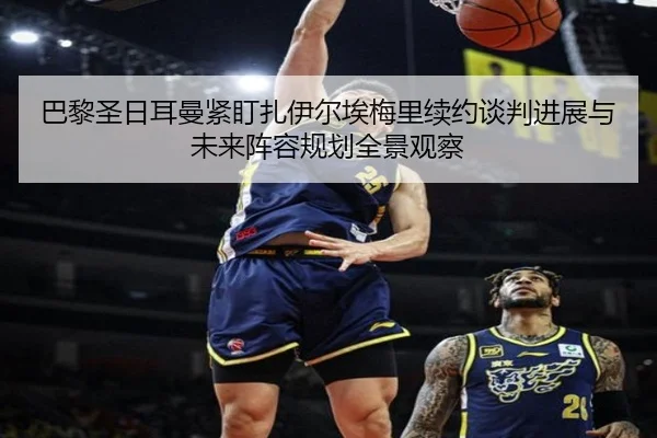 巴黎圣日耳曼紧盯扎伊尔埃梅里续约谈判进展与未来阵容规划全景观察