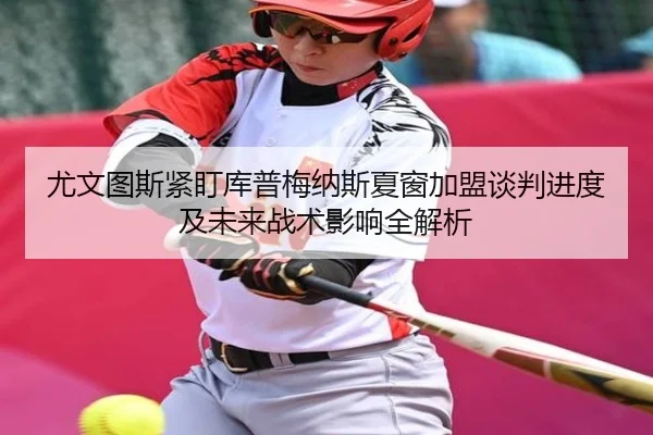 尤文图斯紧盯库普梅纳斯夏窗加盟谈判进度及未来战术影响全解析